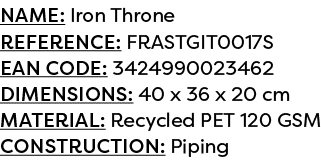 Name: Iron Throne Reference: FRASTGIT0017S EAN code: 3424990023462 Dimensions: 40 x 36 x 20 cm Material: Recycled PET...