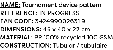 Name: Tournament device pattern Reference: IN PROGRESS EAN code: 342499002631 9 Dimensions: 45 x 40 x 22 cm Material:...